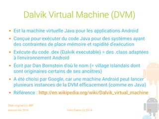 session fev 2016 Yann Caron (c) 2014 23
Dalvik Virtual Machine (DVM)
 Est la machine virtuelle Java pour les applications Android
 Conçue pour exécuter du code Java pour des systèmes ayant
des contraintes de place mémoire et rapidité d'exécution
 Exécute du code .dex (Dalvik executable) = des .class adaptées
à l'environnement Android
 Écrit par Dan Bornstein d'où le nom (= village islandais dont
sont originaires certains de ses ancêtres)
 A été choisi par Google, car une machine Android peut lancer
plusieurs instances de la DVM efficacement (comme en Java)
 Référence : http://en.wikipedia.org/wiki/Dalvik_virtual_machine
Slide original (c) JMF
 