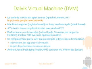 session fev 2016 Yann Caron (c) 2014 24
Dalvik Virtual Machine (DVM)
 Le code de la DVM est open source (Apache License 2.0) :
http://code.google.com/p/dalvik/
 Machine à registre (register based) vs Java, machine à pile (stack based)
 JIT (Just in time compiler) introduit avec Android 2.2
 Performances controversées (selon Oracle, 3x moins par rapport à
HotSpot). Facteur 100 avec une application native
 Un remplacement prévu. ART qui précompile le byte-code à l'installation.
➔ Inconvénient, des app plus volumineuses
➔ Un gain de performance non encore prouvé
 Android Asset Packaging Tool (AAPT) convertit les JAR en dex (dexer)
 