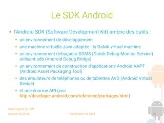 session fev 2016 Yann Caron (c) 2014 30
Le SDK Android
 l'Android SDK (Software Development Kit) amène des outils :
➔ un environnement de développement
➔ une machine virtuelle Java adaptée : la Dalvik virtual machine
➔ un environnement debugueur DDMS (Dalvik Debug Monitor Service)
utilisant adb (Android Debug Bridge)
➔ un environnement de construction d'applications Android AAPT
(Android Asset Packaging Tool)
➔ des émulateurs de téléphones ou de tablettes AVD (Android Virtual
Device)
➔ et une énorme API (voir
http://developer.android.com/reference/packages.html)
Slide original (c) JMF
 