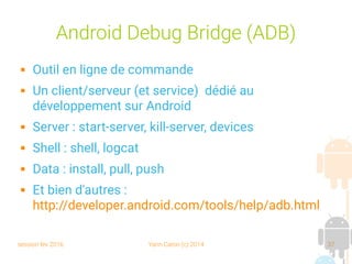 session fev 2016 Yann Caron (c) 2014 37
Android Debug Bridge (ADB)
 Outil en ligne de commande
 Un client/serveur (et service) dédié au
développement sur Android
 Server : start-server, kill-server, devices
 Shell : shell, logcat
 Data : install, pull, push
 Et bien d'autres :
http://developer.android.com/tools/help/adb.html
 