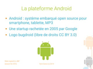 session fev 2016 Yann Caron (c) 2014 6
La plateforme Android
 Android : système embarqué open source pour
smartphone, tablette, MP3
 Une startup rachetée en 2005 par Google
 Logo bugdroid (libre de droits CC BY 3.0)
Slide original (c) JMF
 