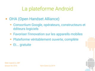 session fev 2016 Yann Caron (c) 2014 7
La plateforme Android
 OHA (Open Handset Alliance)
➔ Consortium Google, opérateurs, constructeurs et
éditeurs logiciels
➔ Favoriser l'innovation sur les appareils mobiles
➔ Plateforme véritablement ouverte, complète
➔ Et... gratuite
Slide original (c) JMF
 