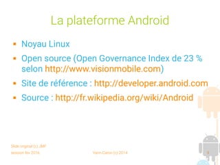 session fev 2016 Yann Caron (c) 2014 9
La plateforme Android
 Noyau Linux
 Open source (Open Governance Index de 23 %
selon http://www.visionmobile.com)
 Site de référence : http://developer.android.com
 Source : http://fr.wikipedia.org/wiki/Android
Slide original (c) JMF
 