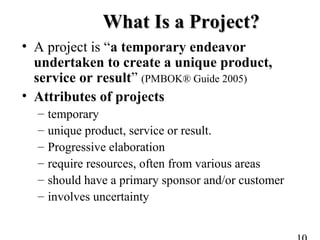 What Is a Project?What Is a Project?
• A project is “a temporary endeavor
undertaken to create a unique product,
service or result” (PMBOK® Guide 2005)
• Attributes of projects
– temporary
– unique product, service or result.
– Progressive elaboration
– require resources, often from various areas
– should have a primary sponsor and/or customer
– involves uncertainty
 
