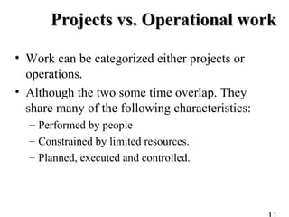 Projects vs. Operational workProjects vs. Operational work
• Work can be categorized either projects or
operations.
• Although the two some time overlap. They
share many of the following characteristics:
– Performed by people
– Constrained by limited resources.
– Planned, executed and controlled.
 