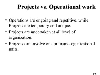 Projects vs. Operational workProjects vs. Operational work
• Operations are ongoing and repetitive. while
Projects are temporary and unique.
• Projects are undertaken at all level of
organization.
• Projects can involve one or many organizational
units.
 