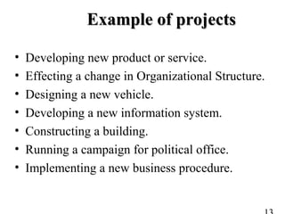 Example of projectsExample of projects
• Developing new product or service.
• Effecting a change in Organizational Structure.
• Designing a new vehicle.
• Developing a new information system.
• Constructing a building.
• Running a campaign for political office.
• Implementing a new business procedure.
 