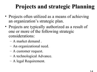 Projects and strategic PlanningProjects and strategic Planning
• Projects often utilized as a means of achieving
an organization’s strategic plan.
• Projects are typically authorized as a result of
one or more of the following strategic
considerations:
– A market demand .
– An organizational need.
– A customer request.
– A technological Advance.
– A legal Requirement.
 