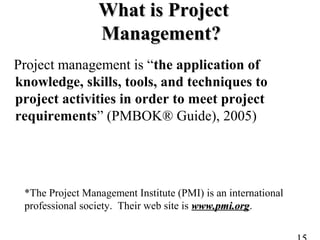 What is ProjectWhat is Project
Management?Management?
Project management is “the application of
knowledge, skills, tools, and techniques to
project activities in order to meet project
requirements” (PMBOK® Guide), 2005)
*The Project Management Institute (PMI) is an international
professional society. Their web site is www.pmi.orgwww.pmi.org.
 