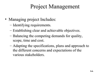 Project Management
• Managing project Includes:
– Identifying requirements.
– Establishing clear and achievable objectives.
– Balancing the competing demands for quality,
scope, time and cost.
– Adapting the specifications, plans and approach to
the different concerns and expectations of the
various stakeholders.
 