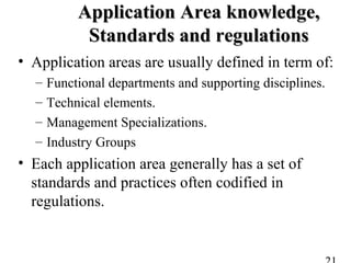 Application Area knowledge,Application Area knowledge,
Standards and regulationsStandards and regulations
• Application areas are usually defined in term of:
– Functional departments and supporting disciplines.
– Technical elements.
– Management Specializations.
– Industry Groups
• Each application area generally has a set of
standards and practices often codified in
regulations.
 