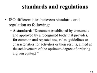 standards and regulationsstandards and regulations
• ISO differentiates between standards and
regulation as following:
– A standard: “Document established by consensus
and approved by a recognized body that provides,
for common and repeated use, rules, guidelines or
characteristics for activities or their results, aimed at
the achievement of the optimum degree of ordering
a given context ”
 