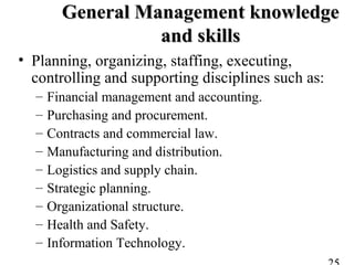 General Management knowledgeGeneral Management knowledge
and skillsand skills
• Planning, organizing, staffing, executing,
controlling and supporting disciplines such as:
– Financial management and accounting.
– Purchasing and procurement.
– Contracts and commercial law.
– Manufacturing and distribution.
– Logistics and supply chain.
– Strategic planning.
– Organizational structure.
– Health and Safety.
– Information Technology.
 