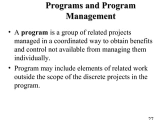 Programs and ProgramPrograms and Program
ManagementManagement
• A program is a group of related projects
managed in a coordinated way to obtain benefits
and control not available from managing them
individually.
• Program may include elements of related work
outside the scope of the discrete projects in the
program.
 