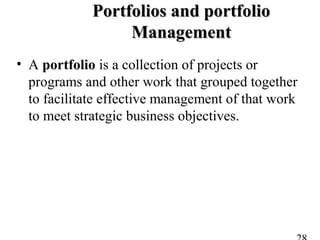 Portfolios and portfolioPortfolios and portfolio
ManagementManagement
• A portfolio is a collection of projects or
programs and other work that grouped together
to facilitate effective management of that work
to meet strategic business objectives.
 