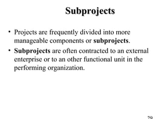 SubprojectsSubprojects
• Projects are frequently divided into more
manageable components or subprojects.
• Subprojects are often contracted to an external
enterprise or to an other functional unit in the
performing organization.
 