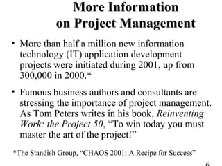 More InformationMore Information
on Project Managementon Project Management
• More than half a million new information
technology (IT) application development
projects were initiated during 2001, up from
300,000 in 2000.*
• Famous business authors and consultants are
stressing the importance of project management.
As Tom Peters writes in his book, Reinventing
Work: the Project 50, “To win today you must
master the art of the project!”
*The Standish Group, “CHAOS 2001: A Recipe for Success”
 