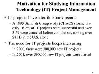 • IT projects have a terrible track record
– A 1995 Standish Group study (CHAOS) found that
only 16.2% of IT projects were successful and over
31% were canceled before completion, costing over
$81 B in the U.S. alone
• The need for IT projects keeps increasing
– In 2000, there were 300,000 new IT projects
– In 2001, over 500,000 new IT projects were started
Motivation for Studying InformationMotivation for Studying Information
Technology (IT) Project ManagementTechnology (IT) Project Management
 