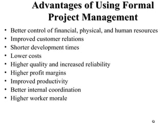 Advantages of Using FormalAdvantages of Using Formal
Project ManagementProject Management
• Better control of financial, physical, and human resources
• Improved customer relations
• Shorter development times
• Lower costs
• Higher quality and increased reliability
• Higher profit margins
• Improved productivity
• Better internal coordination
• Higher worker morale
 