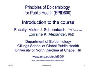 1/11/2011 Introduction 1
Principles of Epidemiology
for Public Health (EPID600)
Introduction to the course
Faculty: Victor J. Schoenbach, PhD home page
Lorraine K. Alexander, PhD
Department of Epidemiology
Gillings School of Global Public Health
University of North Carolina at Chapel Hill
www.unc.edu/epid600/
(Note: these slides have verbatim speaker notes.)
 