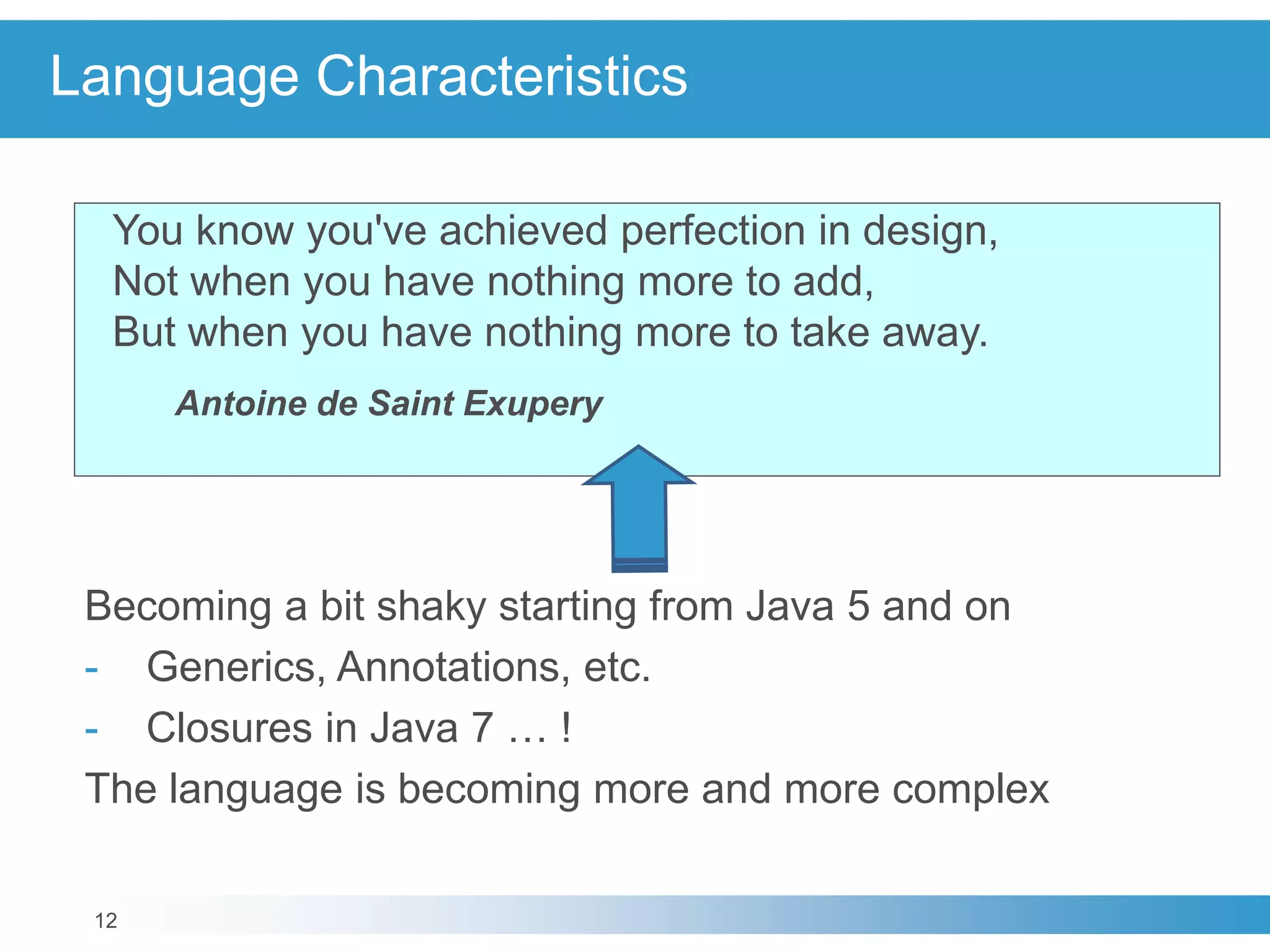 12
Language Characteristics
You know you've achieved perfection in design,
Not when you have nothing more to add,
But when you have nothing more to take away.
Antoine de Saint Exupery
Becoming a bit shaky starting from Java 5 and on
- Generics, Annotations, etc.
- Closures in Java 7 … !
The language is becoming more and more complex
 