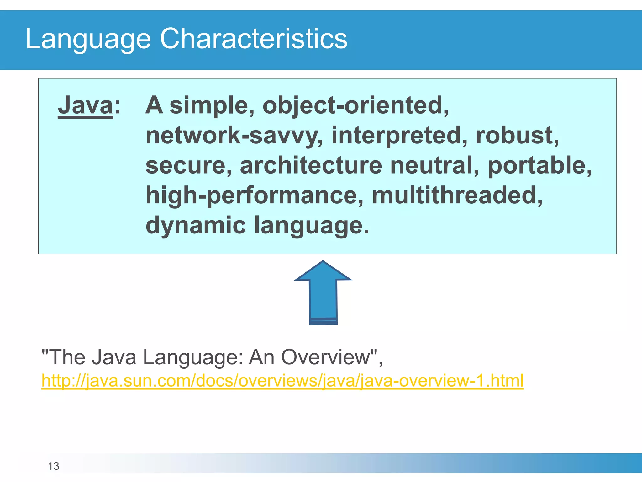 13
Language Characteristics
Java: A simple, object-oriented,
network-savvy, interpreted, robust,
secure, architecture neutral, portable,
high-performance, multithreaded,
dynamic language.
"The Java Language: An Overview",
http://java.sun.com/docs/overviews/java/java-overview-1.html
 