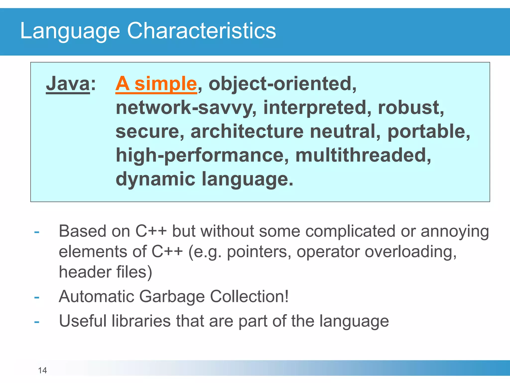14
Language Characteristics
Java: A simple, object-oriented,
network-savvy, interpreted, robust,
secure, architecture neutral, portable,
high-performance, multithreaded,
dynamic language.
- Based on C++ but without some complicated or annoying
elements of C++ (e.g. pointers, operator overloading,
header files)
- Automatic Garbage Collection!
- Useful libraries that are part of the language
 