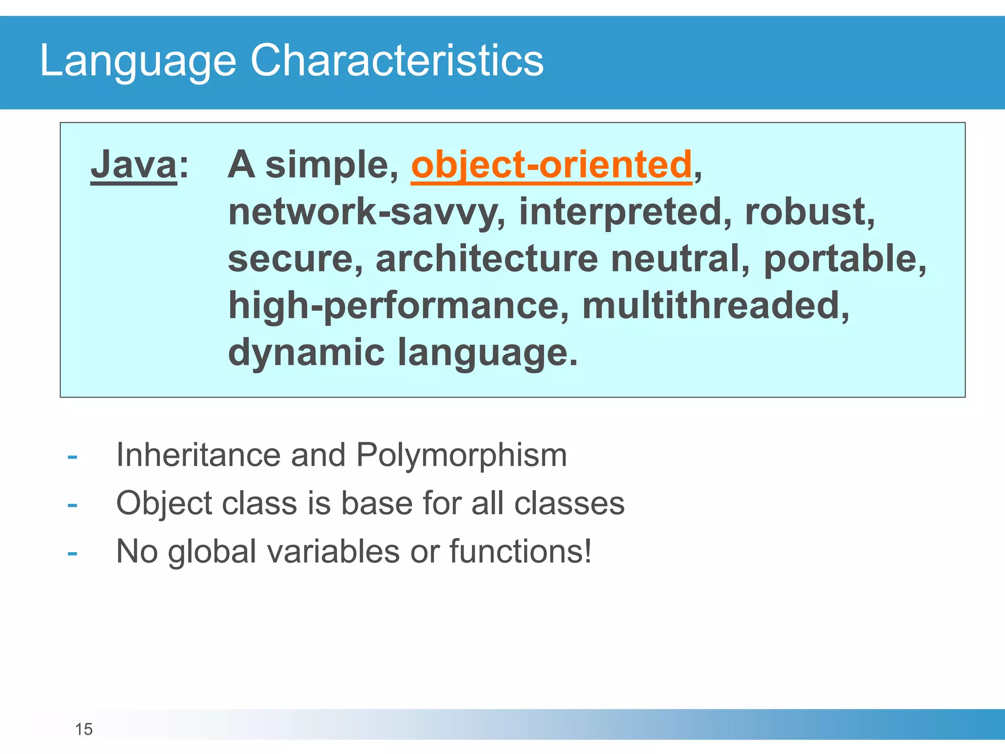 15
Language Characteristics
Java: A simple, object-oriented,
network-savvy, interpreted, robust,
secure, architecture neutral, portable,
high-performance, multithreaded,
dynamic language.
- Inheritance and Polymorphism
- Object class is base for all classes
- No global variables or functions!
 