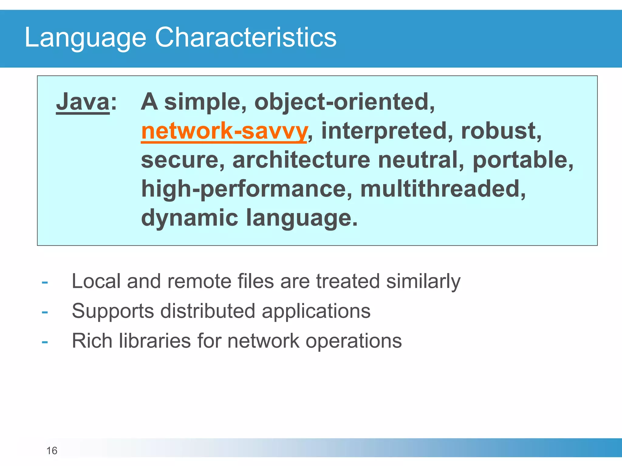 16
Language Characteristics
Java: A simple, object-oriented,
network-savvy, interpreted, robust,
secure, architecture neutral, portable,
high-performance, multithreaded,
dynamic language.
- Local and remote files are treated similarly
- Supports distributed applications
- Rich libraries for network operations
 
