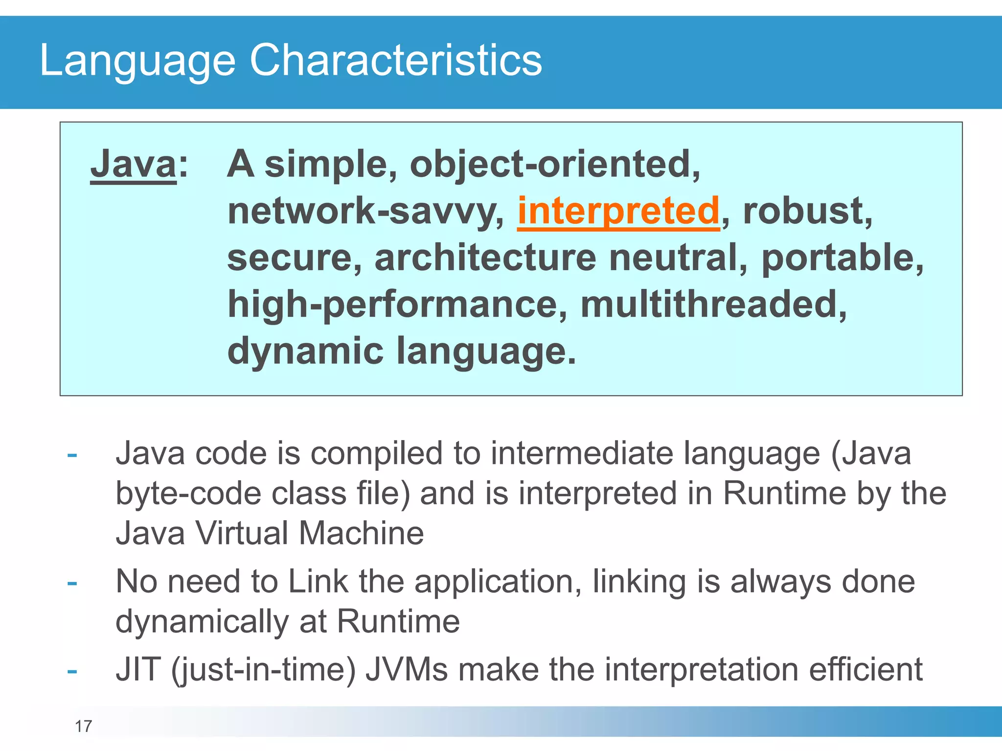 17
Language Characteristics
Java: A simple, object-oriented,
network-savvy, interpreted, robust,
secure, architecture neutral, portable,
high-performance, multithreaded,
dynamic language.
- Java code is compiled to intermediate language (Java
byte-code class file) and is interpreted in Runtime by the
Java Virtual Machine
- No need to Link the application, linking is always done
dynamically at Runtime
- JIT (just-in-time) JVMs make the interpretation efficient
 