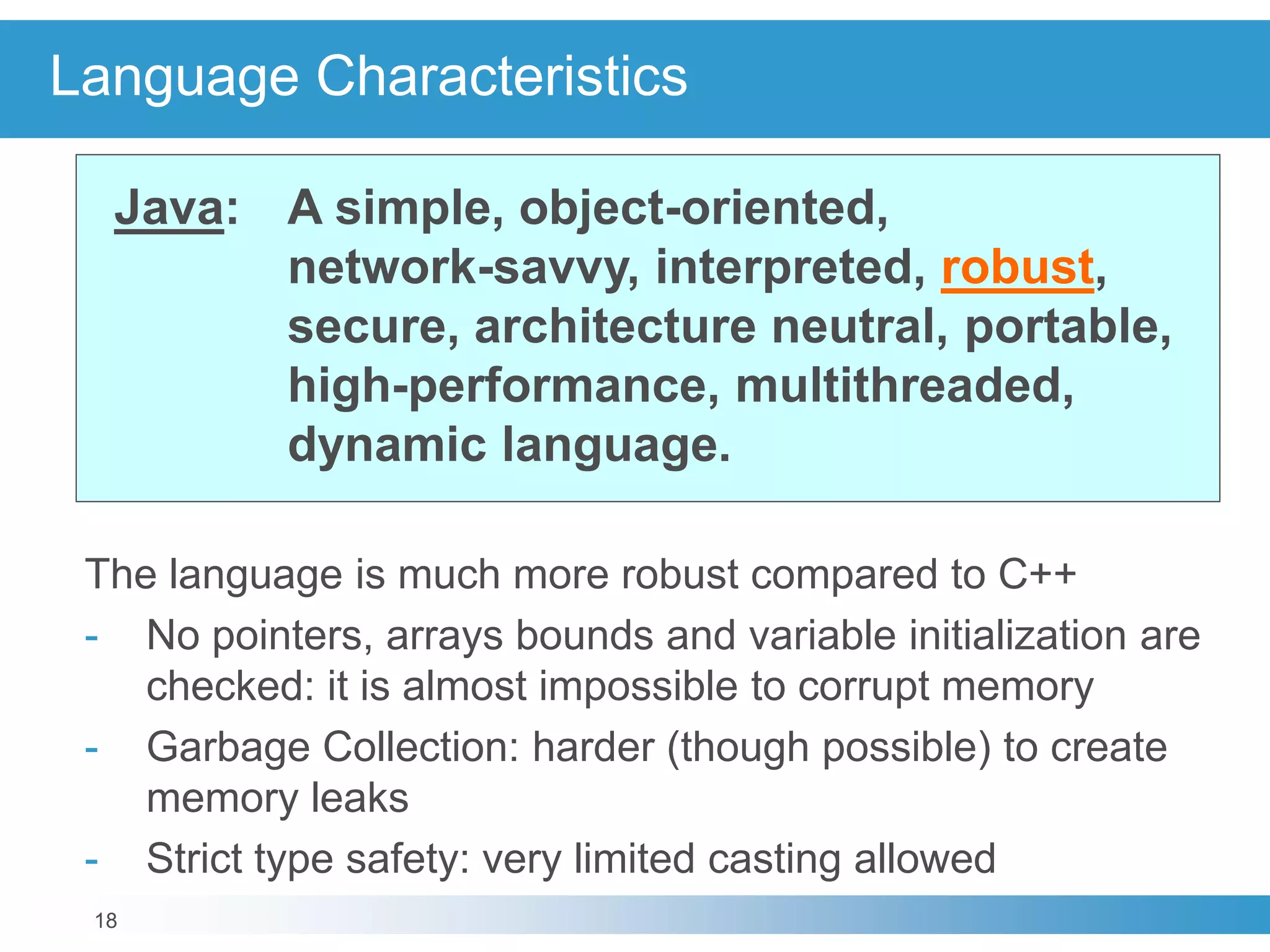18
Language Characteristics
Java: A simple, object-oriented,
network-savvy, interpreted, robust,
secure, architecture neutral, portable,
high-performance, multithreaded,
dynamic language.
The language is much more robust compared to C++
- No pointers, arrays bounds and variable initialization are
checked: it is almost impossible to corrupt memory
- Garbage Collection: harder (though possible) to create
memory leaks
- Strict type safety: very limited casting allowed
 