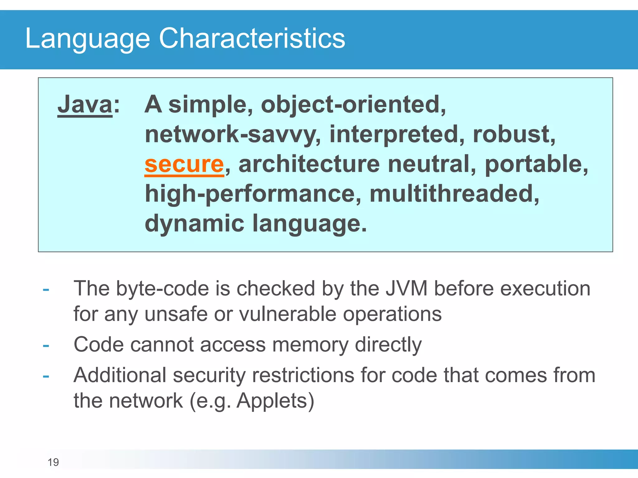 19
Language Characteristics
Java: A simple, object-oriented,
network-savvy, interpreted, robust,
secure, architecture neutral, portable,
high-performance, multithreaded,
dynamic language.
- The byte-code is checked by the JVM before execution
for any unsafe or vulnerable operations
- Code cannot access memory directly
- Additional security restrictions for code that comes from
the network (e.g. Applets)
 
