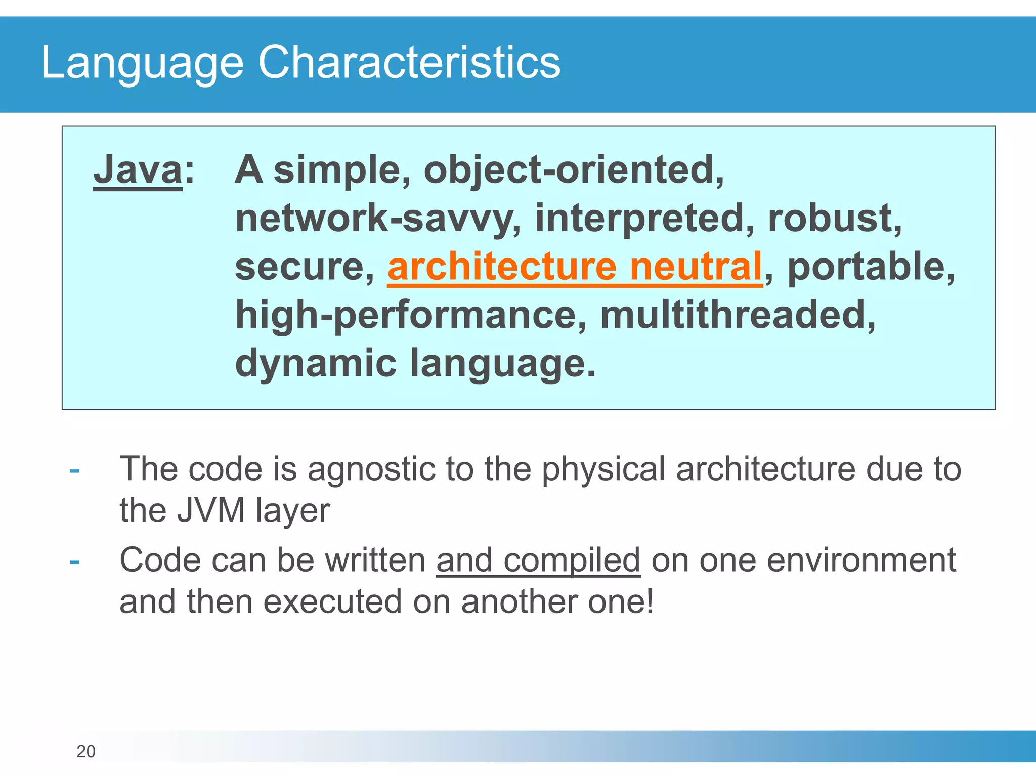 20
Language Characteristics
Java: A simple, object-oriented,
network-savvy, interpreted, robust,
secure, architecture neutral, portable,
high-performance, multithreaded,
dynamic language.
- The code is agnostic to the physical architecture due to
the JVM layer
- Code can be written and compiled on one environment
and then executed on another one!
 
