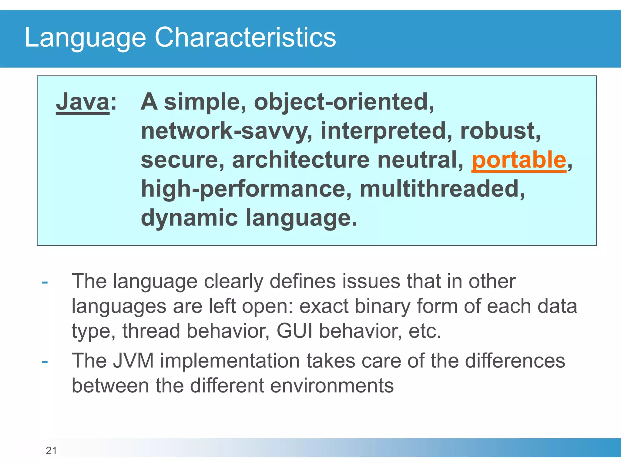 21
Language Characteristics
Java: A simple, object-oriented,
network-savvy, interpreted, robust,
secure, architecture neutral, portable,
high-performance, multithreaded,
dynamic language.
- The language clearly defines issues that in other
languages are left open: exact binary form of each data
type, thread behavior, GUI behavior, etc.
- The JVM implementation takes care of the differences
between the different environments
 
