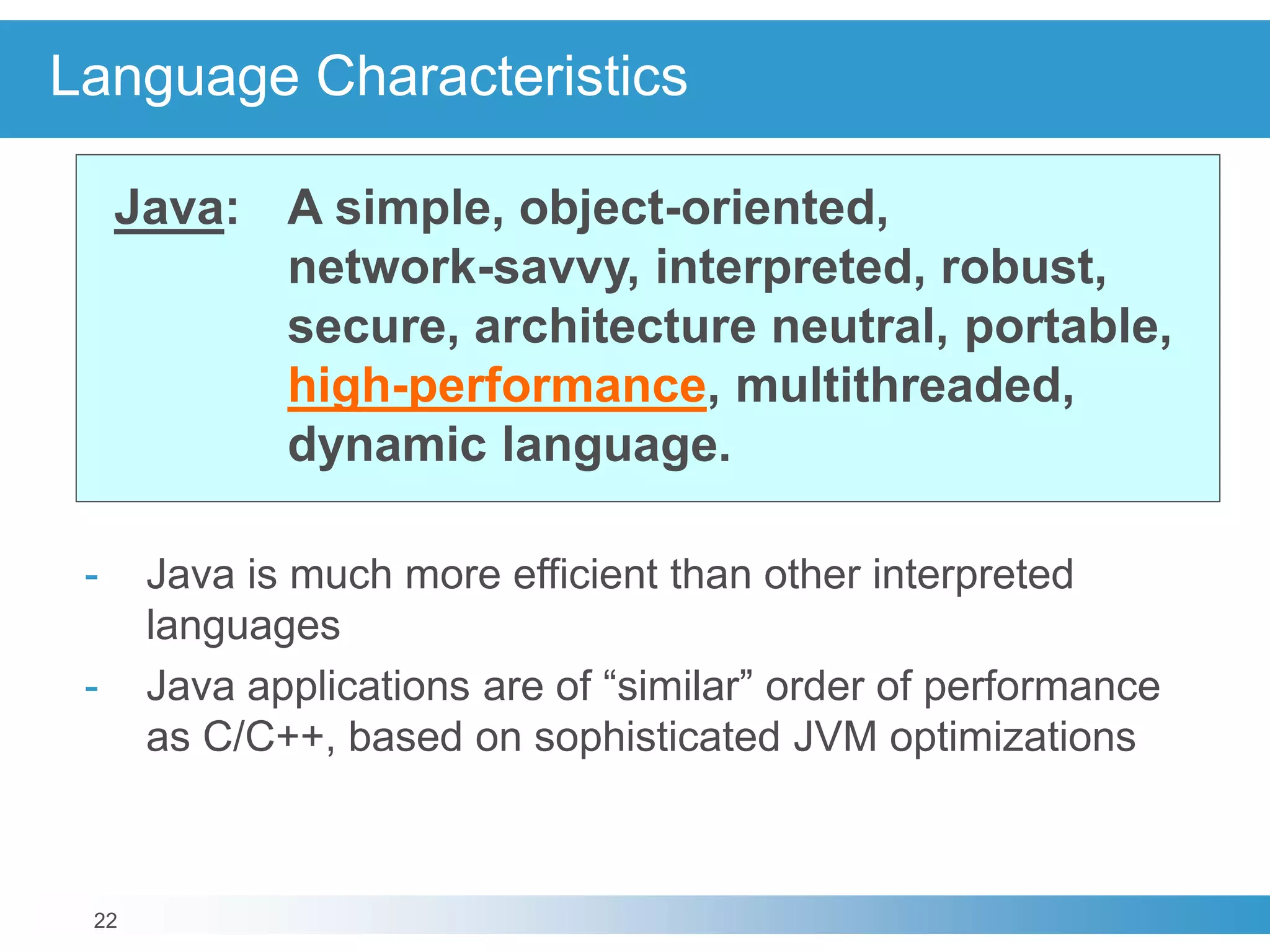 22
Language Characteristics
Java: A simple, object-oriented,
network-savvy, interpreted, robust,
secure, architecture neutral, portable,
high-performance, multithreaded,
dynamic language.
- Java is much more efficient than other interpreted
languages
- Java applications are of “similar” order of performance
as C/C++, based on sophisticated JVM optimizations
 