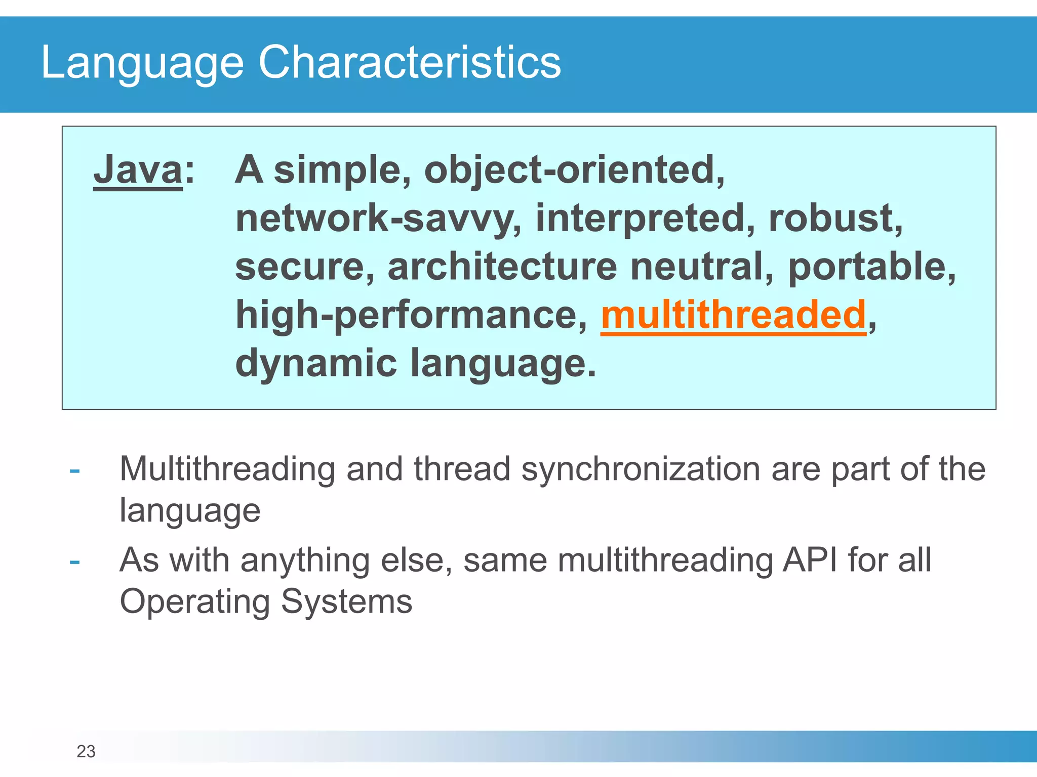 23
Language Characteristics
Java: A simple, object-oriented,
network-savvy, interpreted, robust,
secure, architecture neutral, portable,
high-performance, multithreaded,
dynamic language.
- Multithreading and thread synchronization are part of the
language
- As with anything else, same multithreading API for all
Operating Systems
 