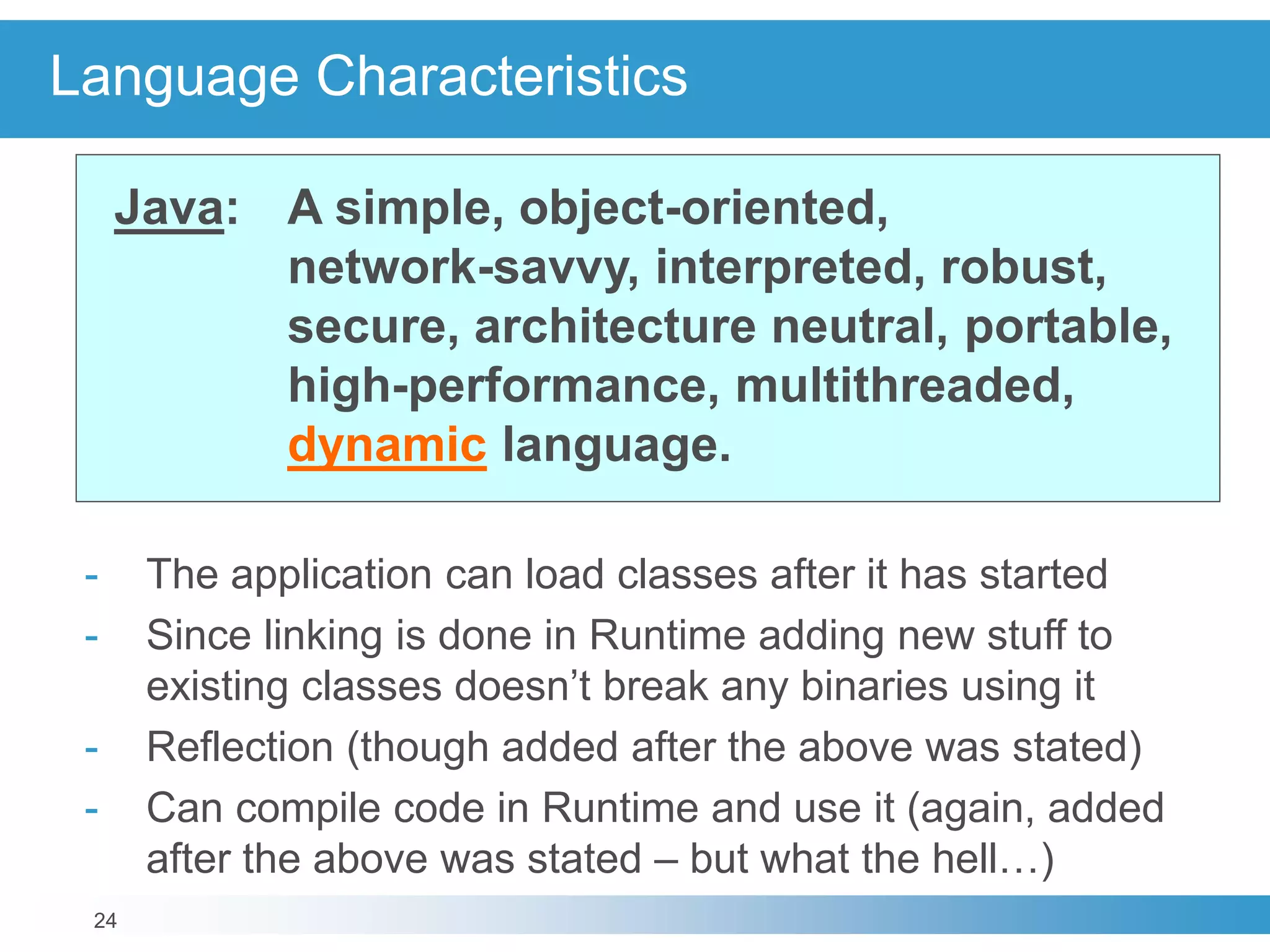 24
Language Characteristics
Java: A simple, object-oriented,
network-savvy, interpreted, robust,
secure, architecture neutral, portable,
high-performance, multithreaded,
dynamic language.
- The application can load classes after it has started
- Since linking is done in Runtime adding new stuff to
existing classes doesn’t break any binaries using it
- Reflection (though added after the above was stated)
- Can compile code in Runtime and use it (again, added
after the above was stated – but what the hell…)
 