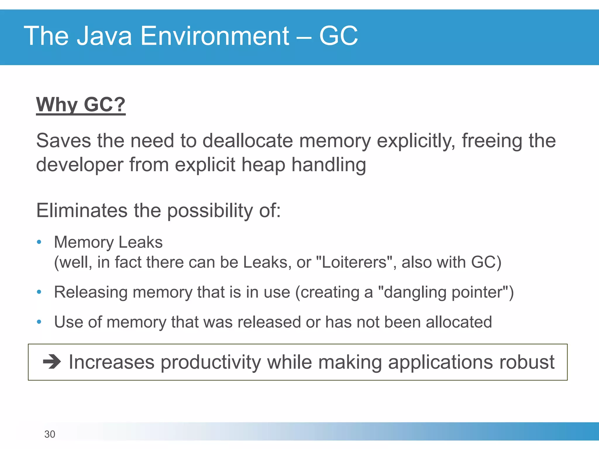 30
The Java Environment – GC
Why GC?
Saves the need to deallocate memory explicitly, freeing the
developer from explicit heap handling
Eliminates the possibility of:
• Memory Leaks
(well, in fact there can be Leaks, or "Loiterers", also with GC)
• Releasing memory that is in use (creating a "dangling pointer")
• Use of memory that was released or has not been allocated
 Increases productivity while making applications robust
 