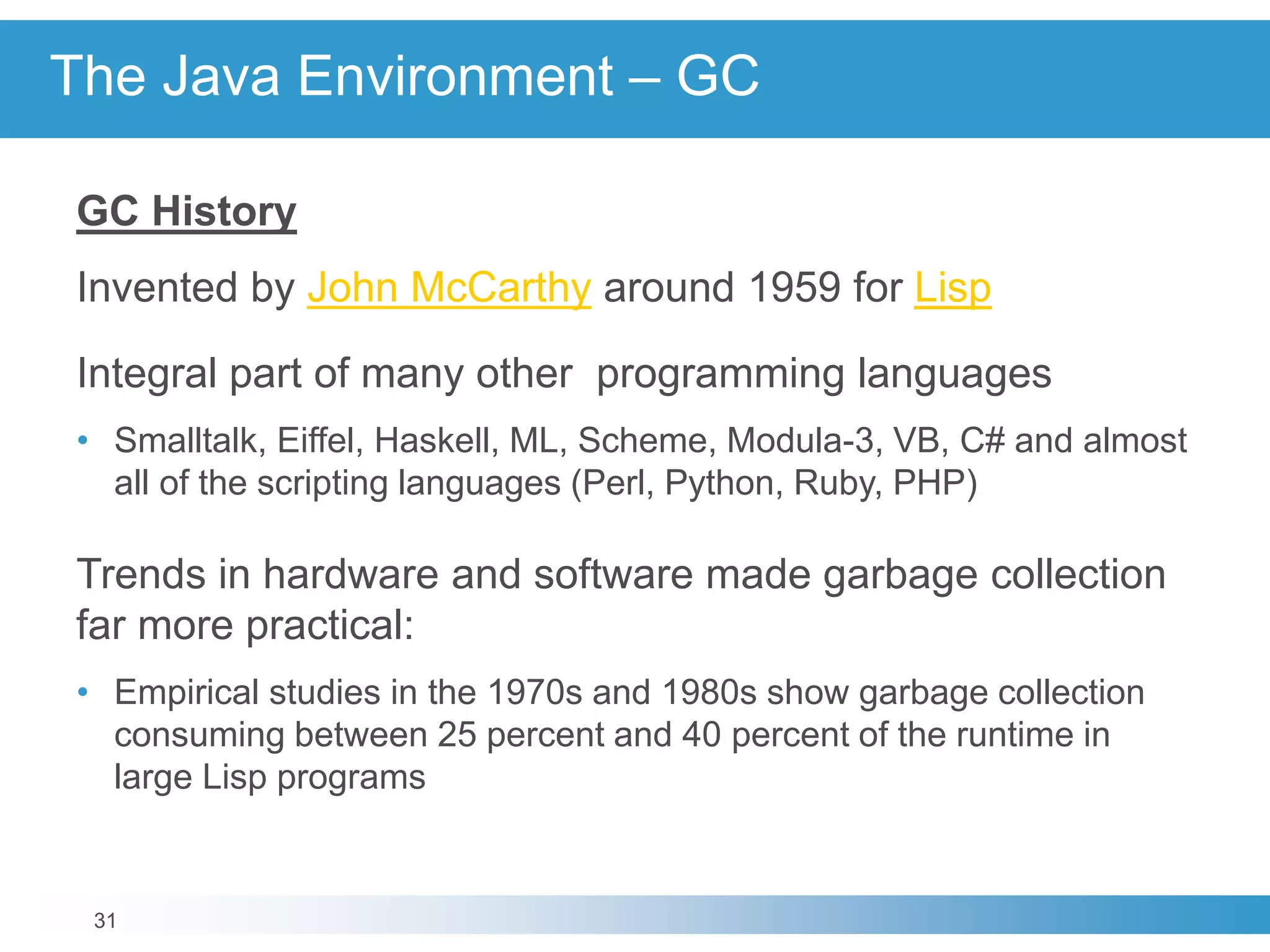 31
The Java Environment – GC
GC History
Invented by John McCarthy around 1959 for Lisp
Integral part of many other programming languages
• Smalltalk, Eiffel, Haskell, ML, Scheme, Modula-3, VB, C# and almost
all of the scripting languages (Perl, Python, Ruby, PHP)
Trends in hardware and software made garbage collection
far more practical:
• Empirical studies in the 1970s and 1980s show garbage collection
consuming between 25 percent and 40 percent of the runtime in
large Lisp programs
 