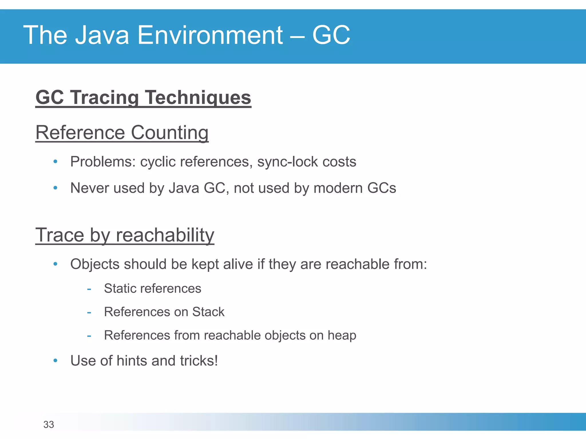 33
The Java Environment – GC
GC Tracing Techniques
Reference Counting
• Problems: cyclic references, sync-lock costs
• Never used by Java GC, not used by modern GCs
Trace by reachability
• Objects should be kept alive if they are reachable from:
- Static references
- References on Stack
- References from reachable objects on heap
• Use of hints and tricks!
 