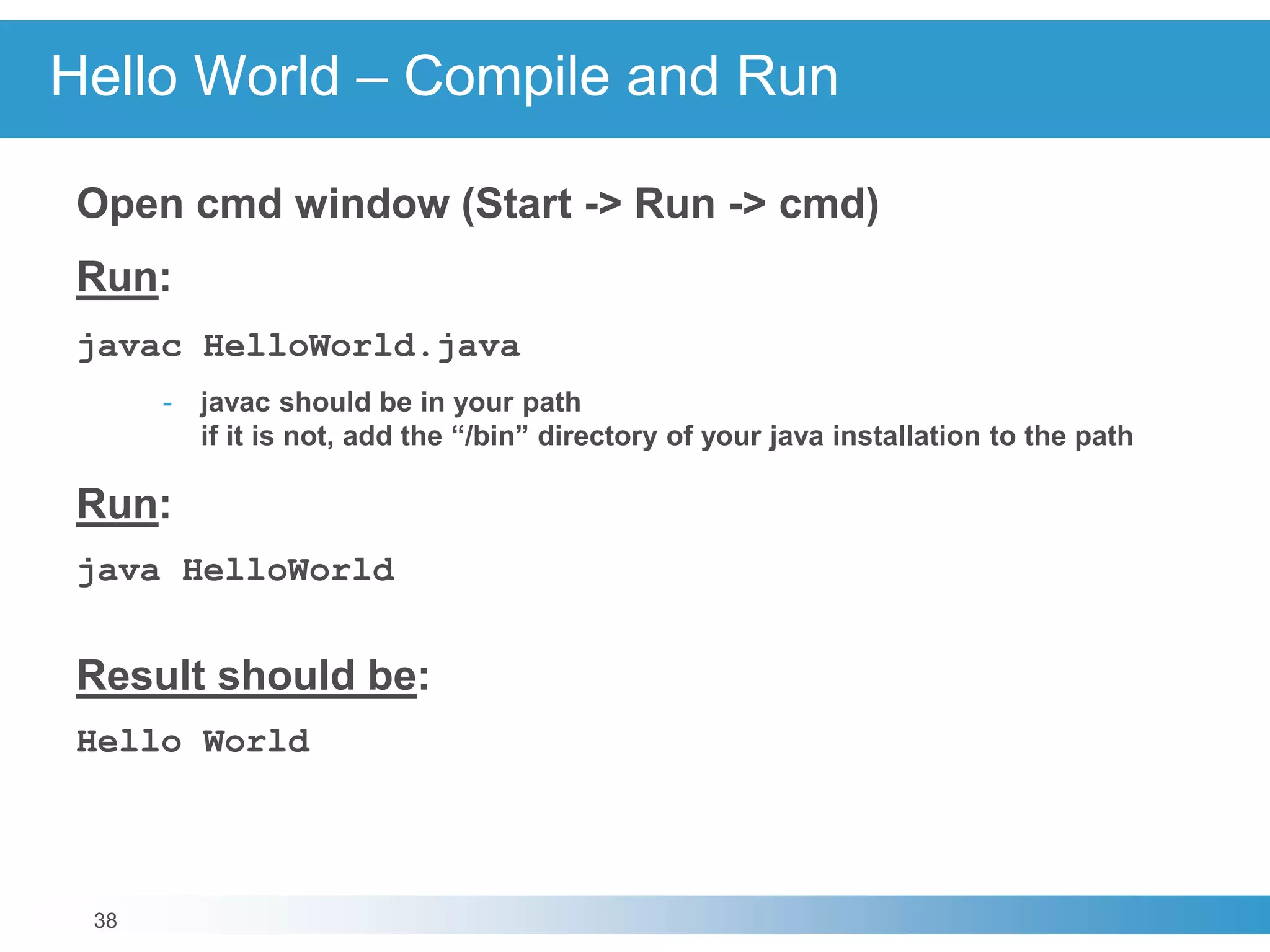 38
Hello World – Compile and Run
Open cmd window (Start -> Run -> cmd)
Run:
javac HelloWorld.java
- javac should be in your path
if it is not, add the “/bin” directory of your java installation to the path
Run:
java HelloWorld
Result should be:
Hello World
 