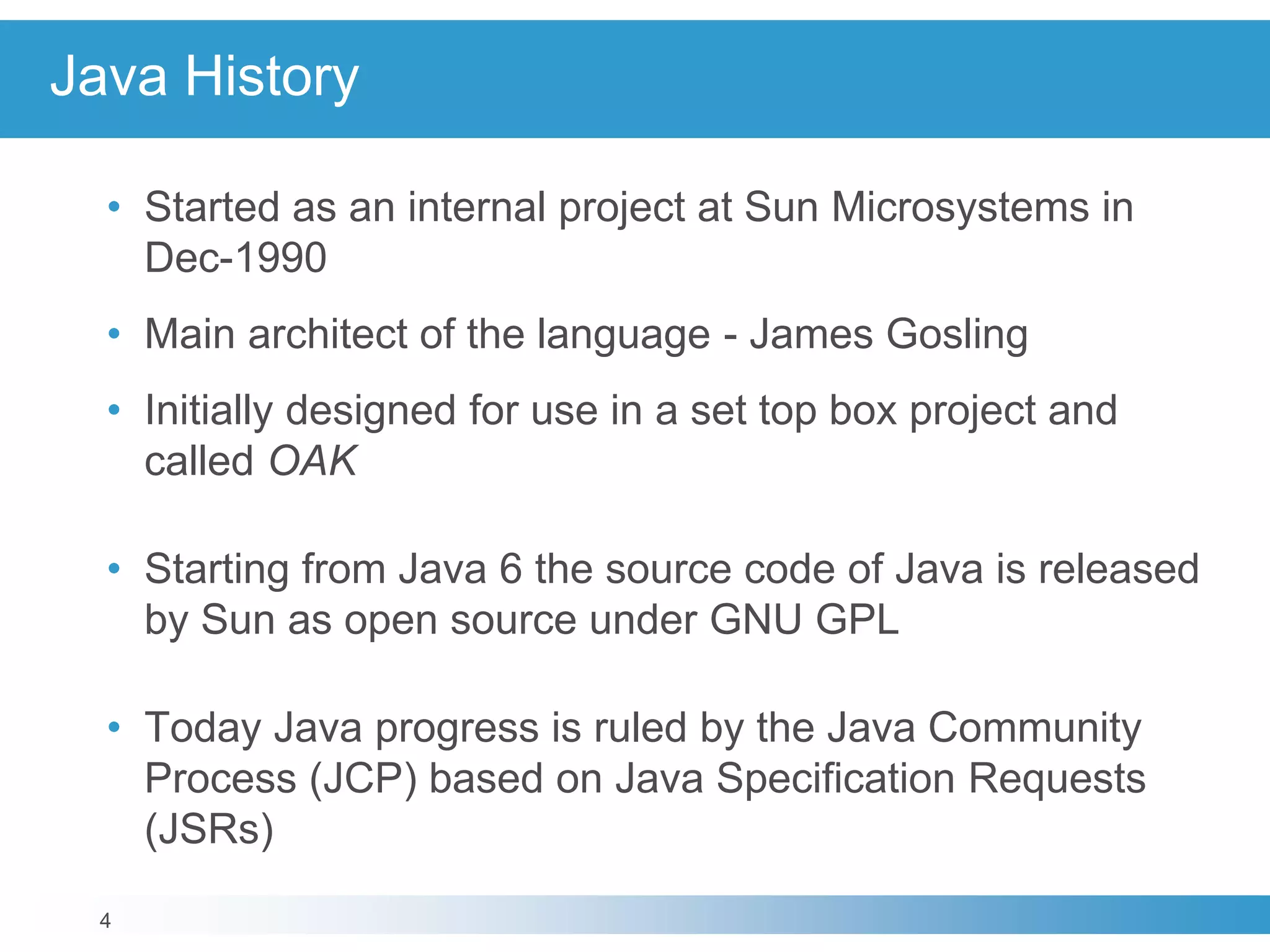4
Java History
• Started as an internal project at Sun Microsystems in
Dec-1990
• Main architect of the language - James Gosling
• Initially designed for use in a set top box project and
called OAK
• Starting from Java 6 the source code of Java is released
by Sun as open source under GNU GPL
• Today Java progress is ruled by the Java Community
Process (JCP) based on Java Specification Requests
(JSRs)
 