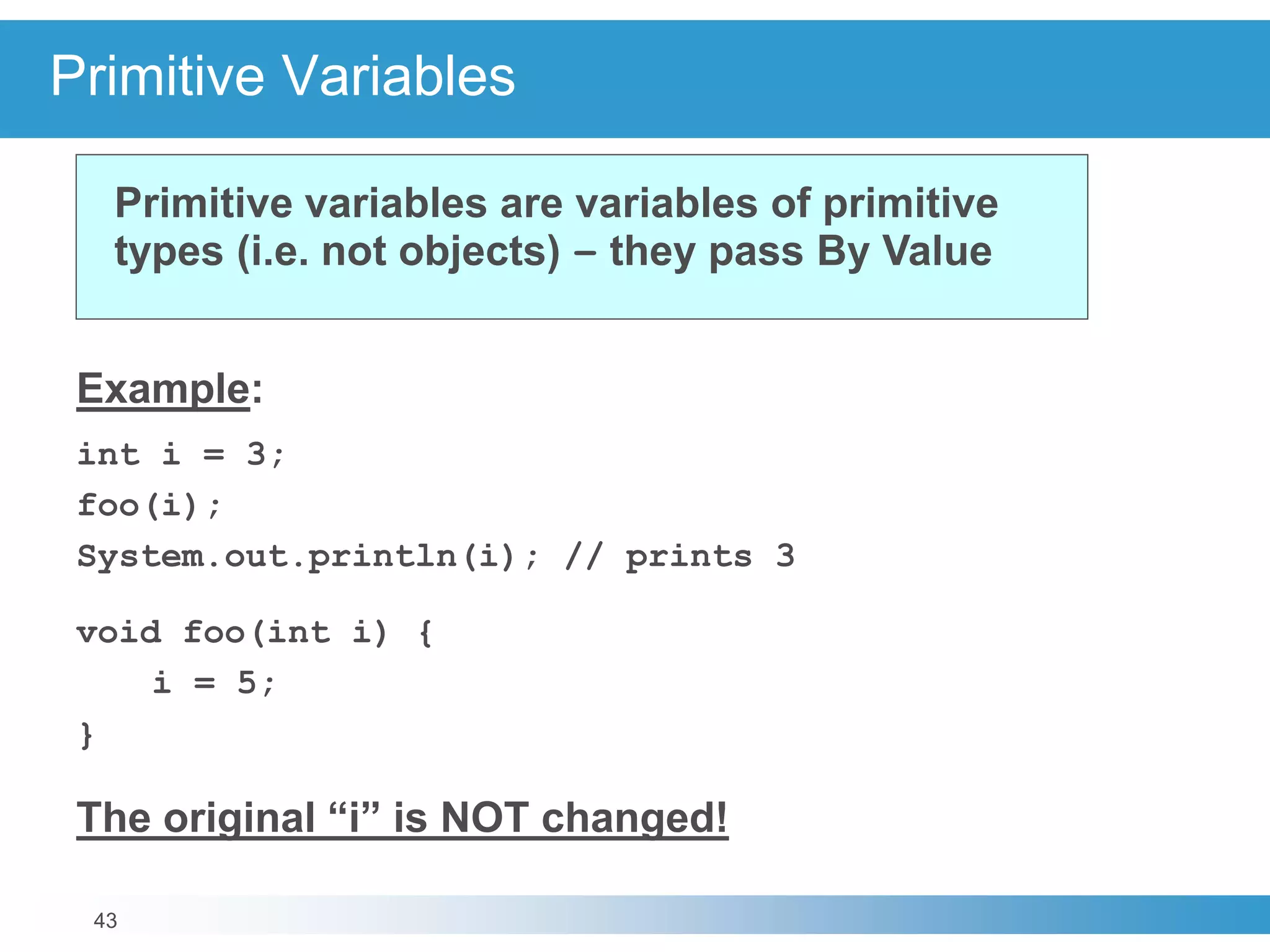 43
Primitive Variables
Example:
int i = 3;
foo(i);
System.out.println(i); // prints 3
void foo(int i) {
i = 5;
}
The original “i” is NOT changed!
Primitive variables are variables of primitive
types (i.e. not objects) – they pass By Value
 
