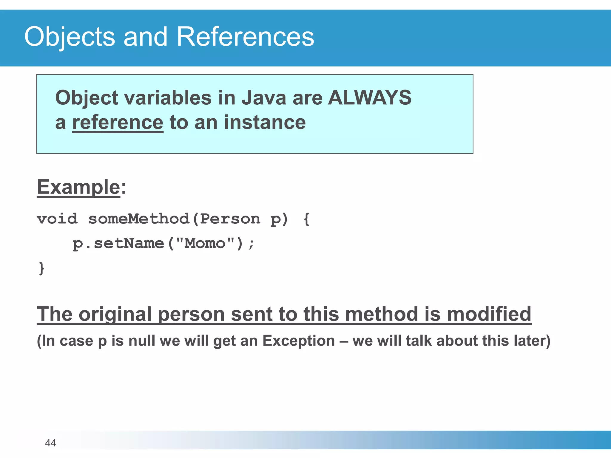 44
Objects and References
Example:
void someMethod(Person p) {
p.setName("Momo");
}
The original person sent to this method is modified
(In case p is null we will get an Exception – we will talk about this later)
Object variables in Java are ALWAYS
a reference to an instance
 