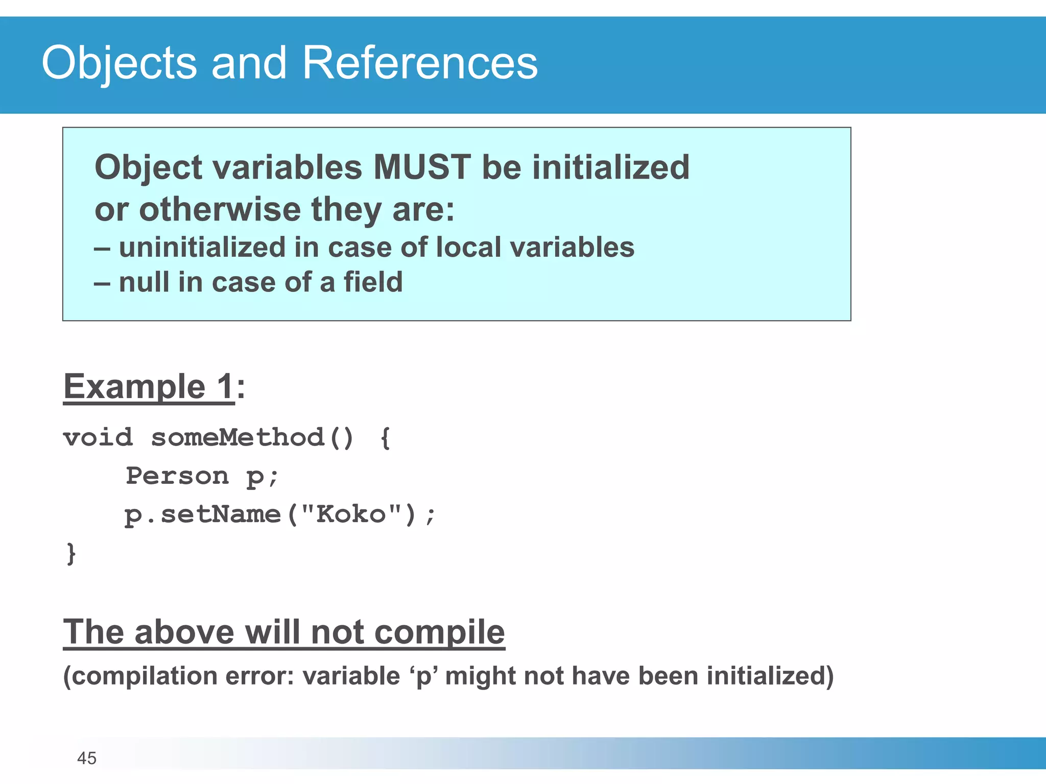 45
Objects and References
Example 1:
void someMethod() {
Person p;
p.setName("Koko");
}
The above will not compile
(compilation error: variable ‘p’ might not have been initialized)
Object variables MUST be initialized
or otherwise they are:
– uninitialized in case of local variables
– null in case of a field
 