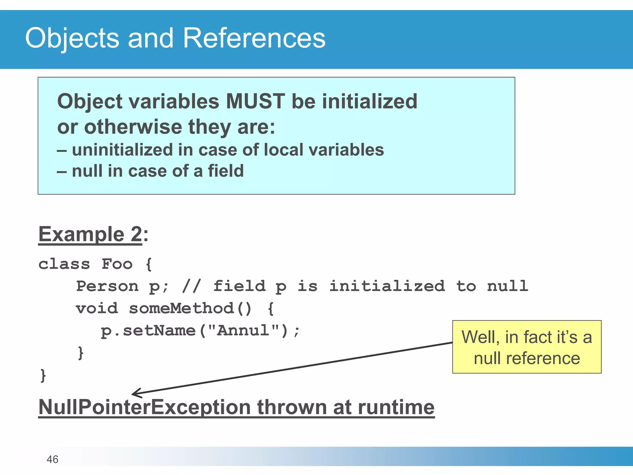 46
Objects and References
Example 2:
class Foo {
Person p; // field p is initialized to null
void someMethod() {
p.setName("Annul");
}
}
NullPointerException thrown at runtime
Object variables MUST be initialized
or otherwise they are:
– uninitialized in case of local variables
– null in case of a field
Well, in fact it’s a
null reference
 