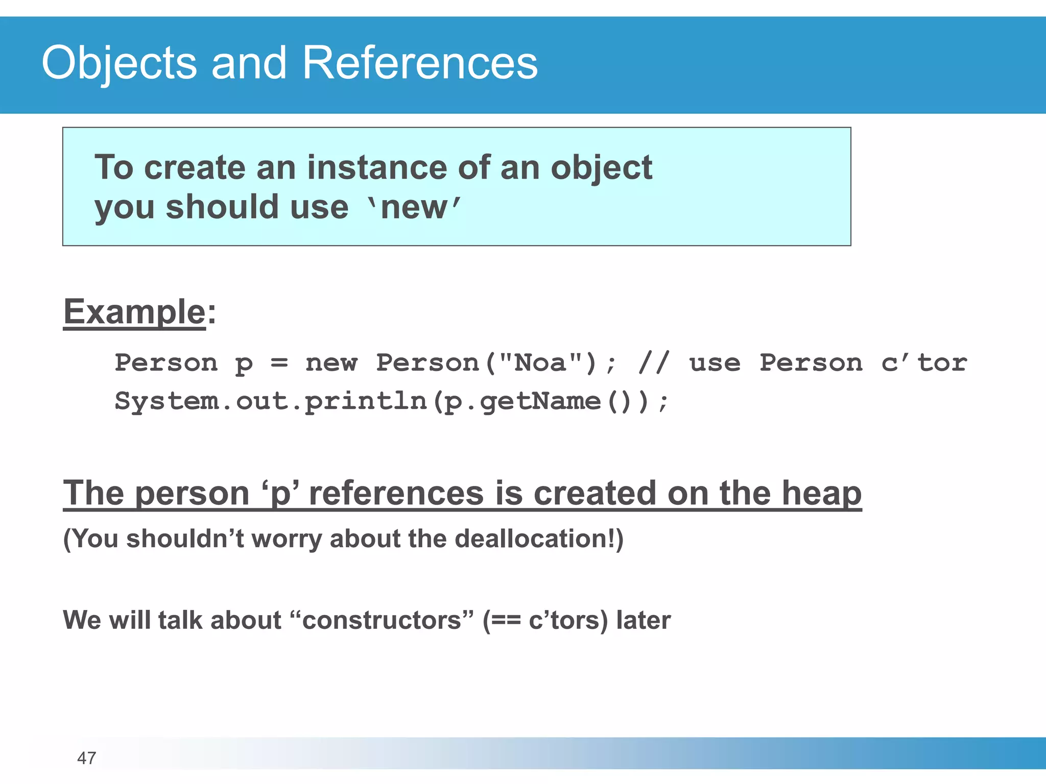 47
Objects and References
Example:
Person p = new Person("Noa"); // use Person c’tor
System.out.println(p.getName());
The person ‘p’ references is created on the heap
(You shouldn’t worry about the deallocation!)
We will talk about “constructors” (== c’tors) later
To create an instance of an object
you should use ‘new’
 