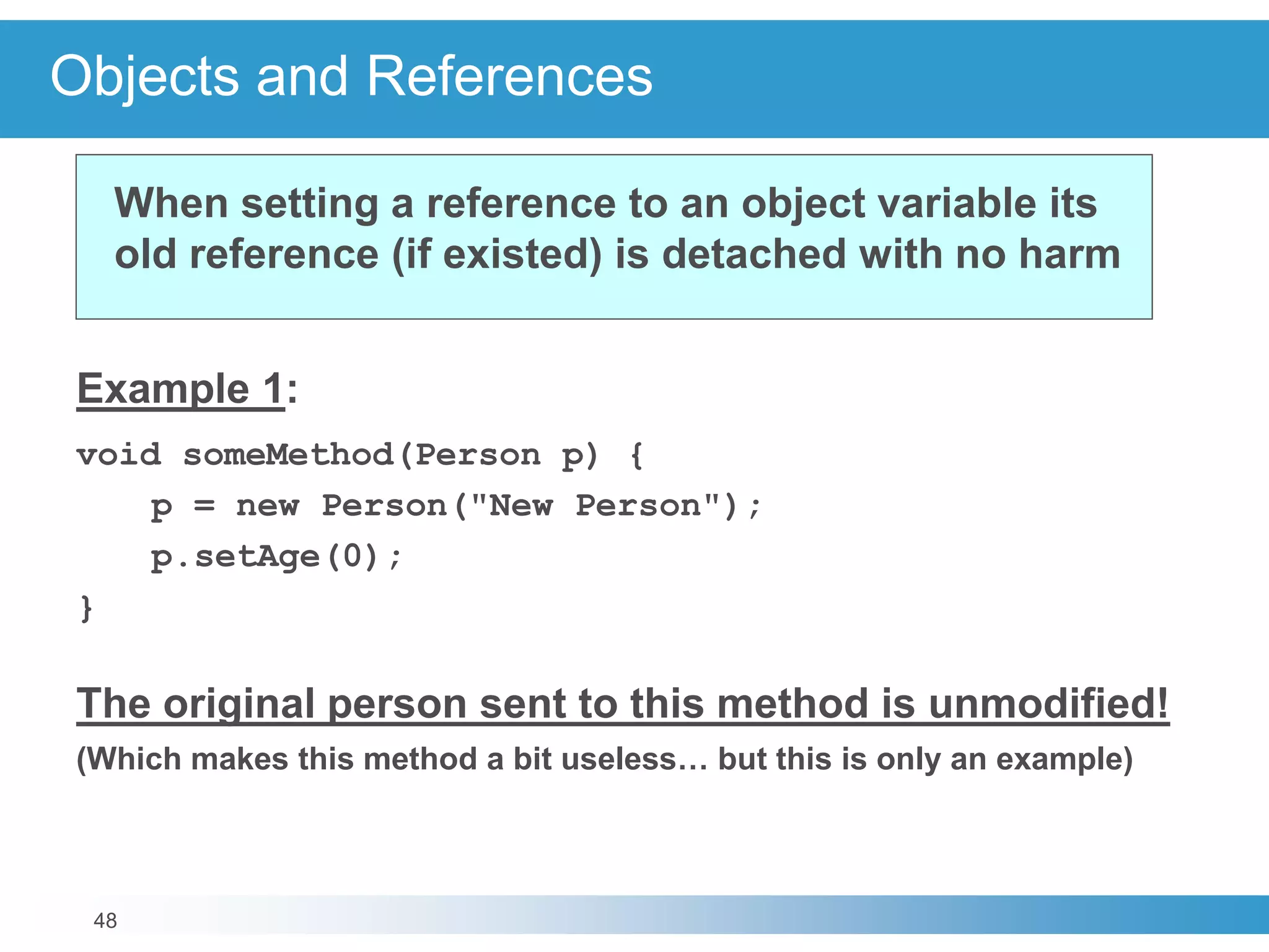 48
Objects and References
Example 1:
void someMethod(Person p) {
p = new Person("New Person");
p.setAge(0);
}
The original person sent to this method is unmodified!
(Which makes this method a bit useless… but this is only an example)
When setting a reference to an object variable its
old reference (if existed) is detached with no harm
 