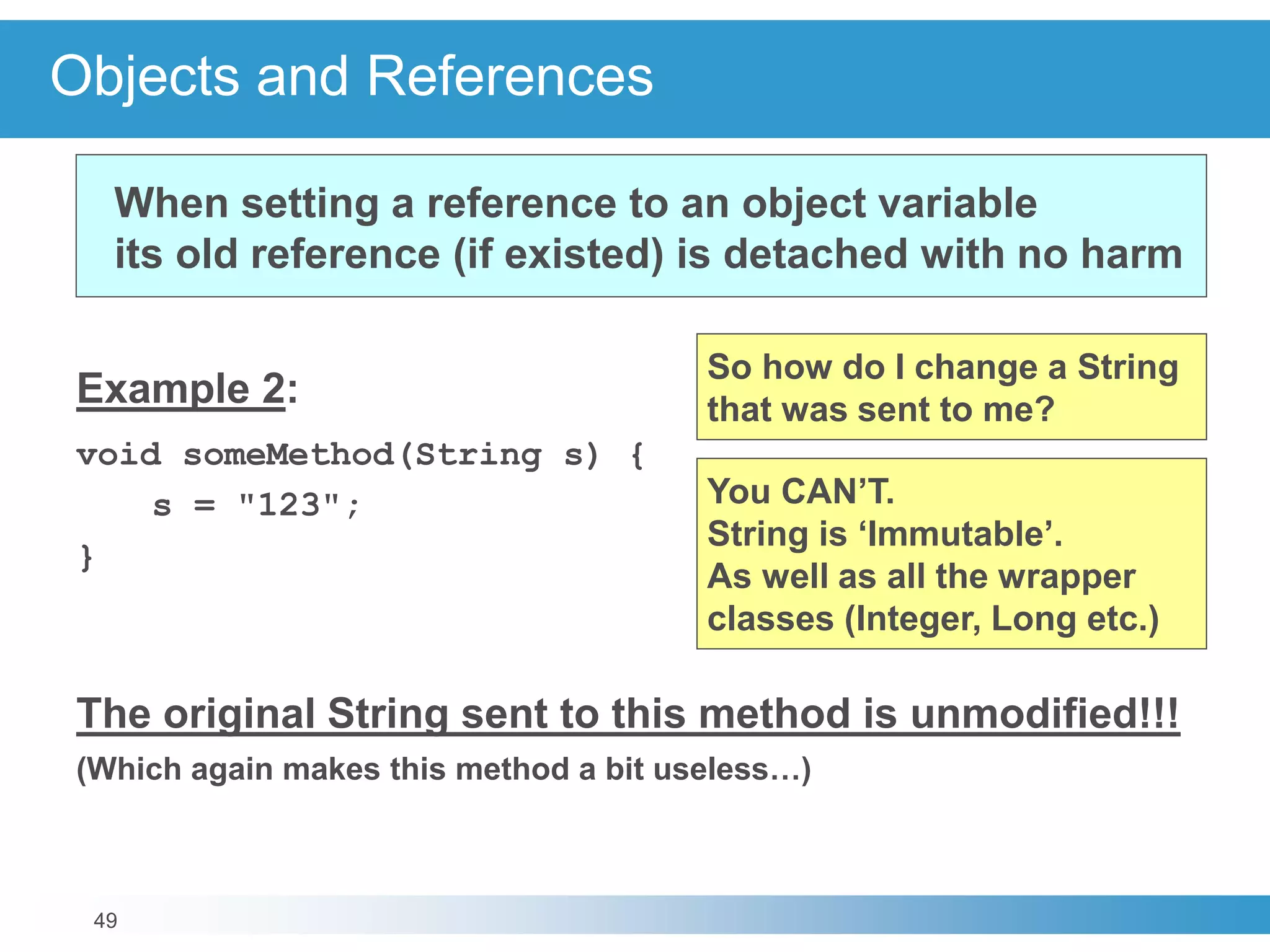 49
Objects and References
Example 2:
void someMethod(String s) {
s = "123";
}
The original String sent to this method is unmodified!!!
(Which again makes this method a bit useless…)
When setting a reference to an object variable
its old reference (if existed) is detached with no harm
So how do I change a String
that was sent to me?
You CAN’T.
String is ‘Immutable’.
As well as all the wrapper
classes (Integer, Long etc.)
 