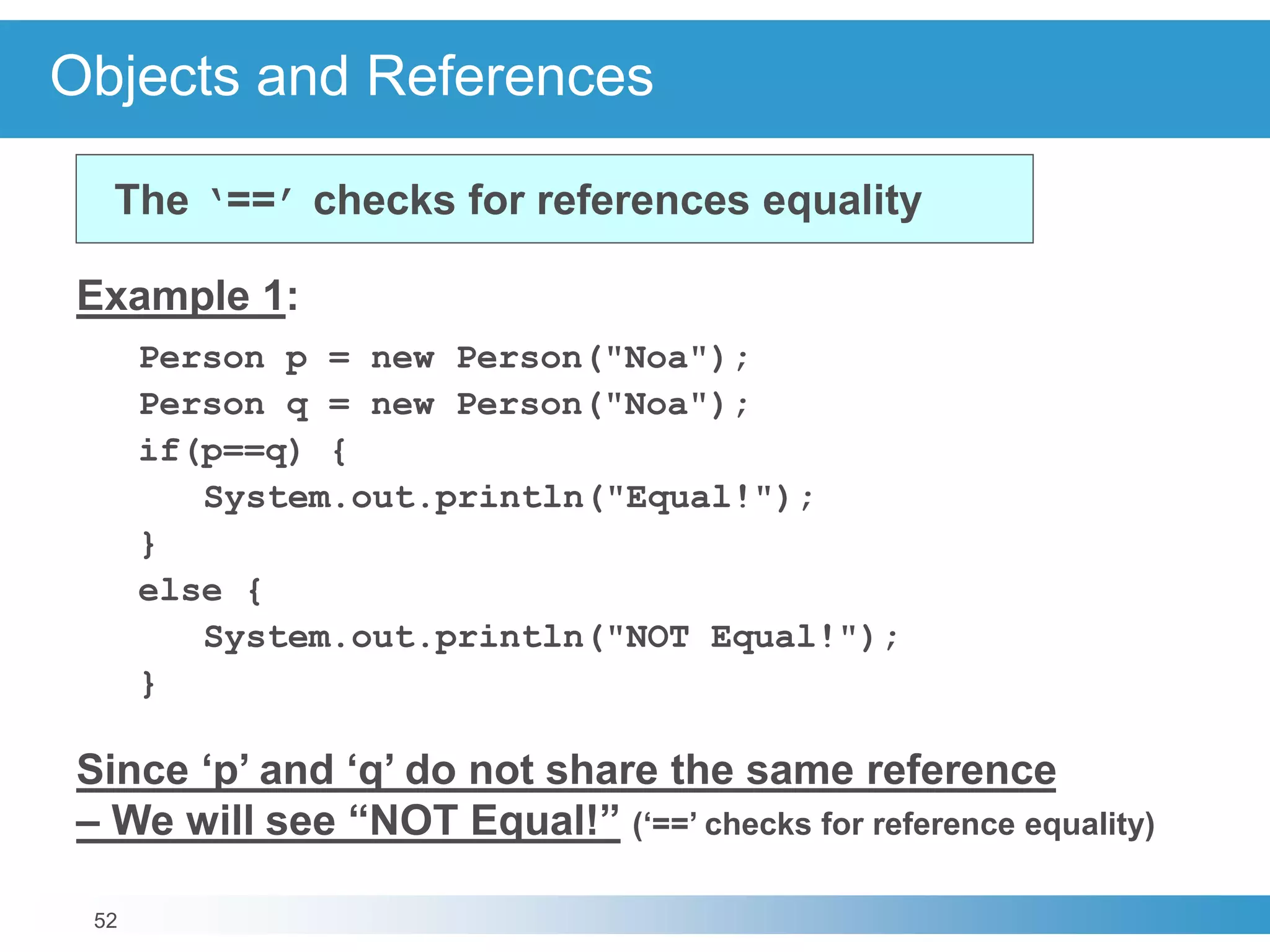 52
Objects and References
Example 1:
Person p = new Person("Noa");
Person q = new Person("Noa");
if(p==q) {
System.out.println("Equal!");
}
else {
System.out.println("NOT Equal!");
}
Since ‘p’ and ‘q’ do not share the same reference
– We will see “NOT Equal!” (‘==’ checks for reference equality)
The ‘==’ checks for references equality
 